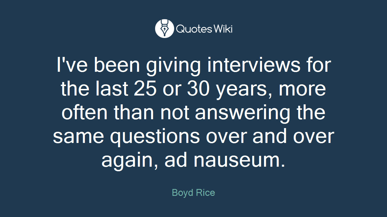I've been giving interviews for the last 25 or 30 years, more often than not answering the same questions over and over again, ad nauseum.