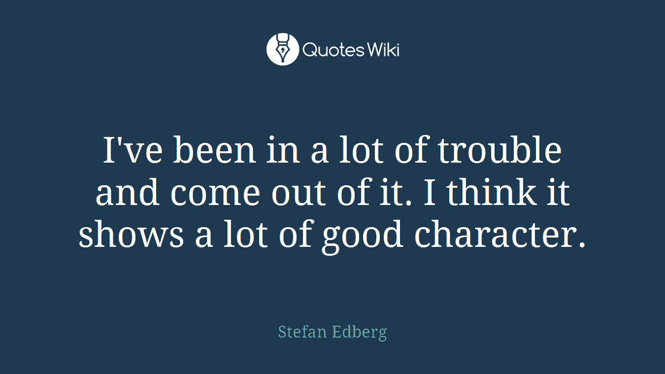 I've been in a lot of trouble and come out of it. I think it shows a lot of good character.