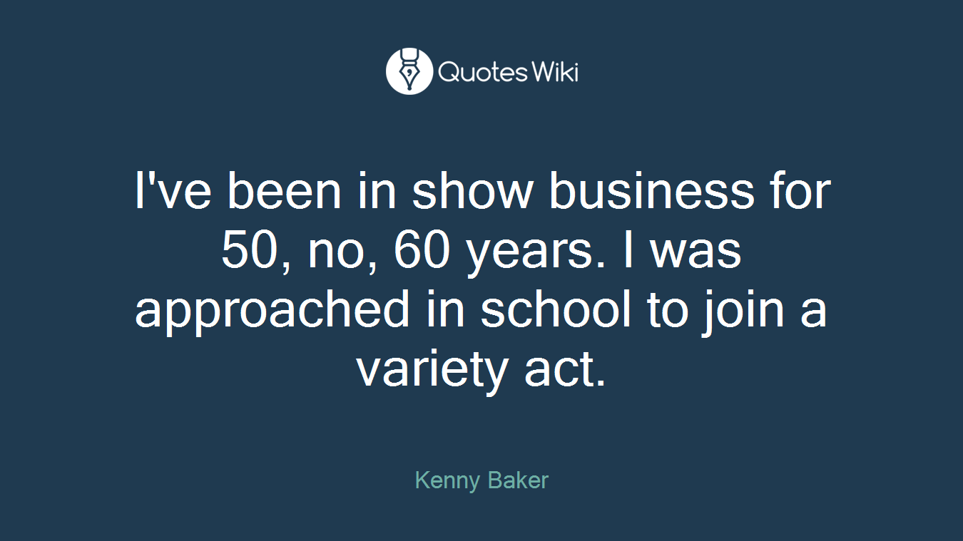 I've been in show business for 50, no, 60 years. I was approached in school to join a variety act.