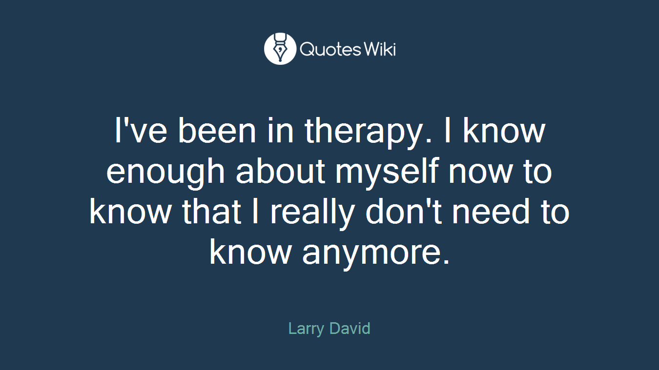 I've been in therapy. I know enough about myself now to know that I really don't need to know anymore.