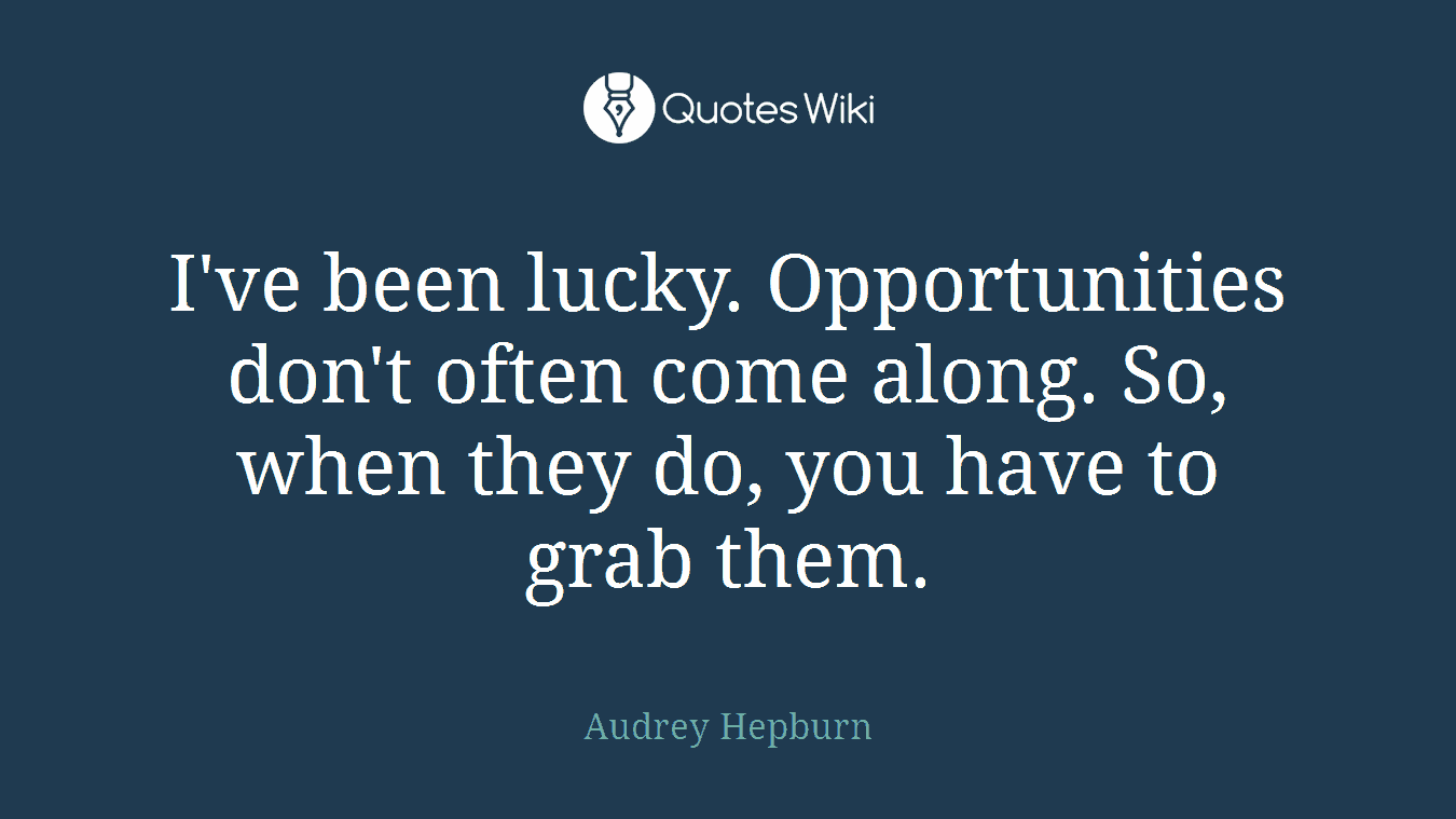 I've been lucky. Opportunities don't often come along. So, when they do, you have to grab them.