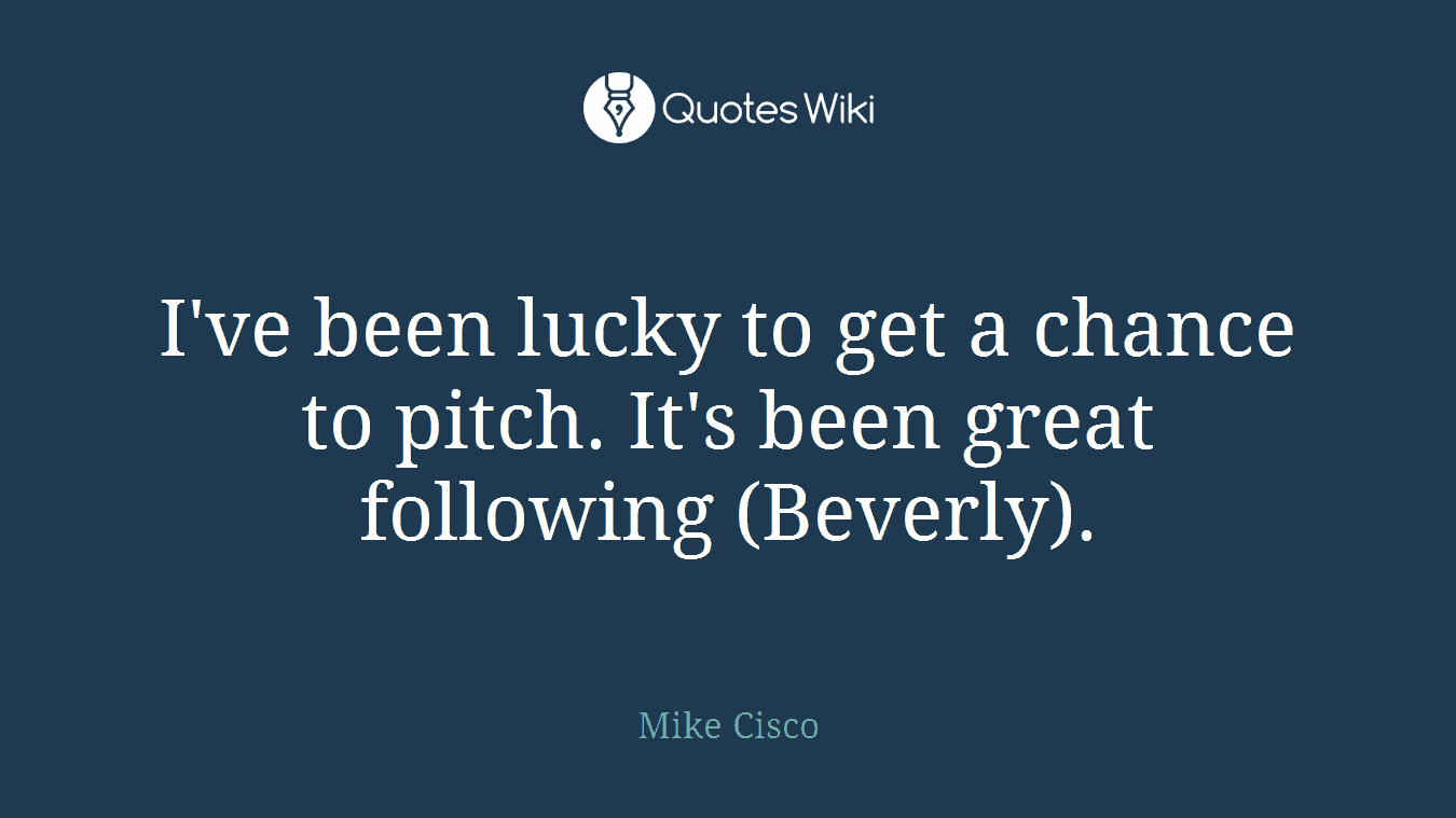I've been lucky to get a chance to pitch. It's been great following (Beverly).
