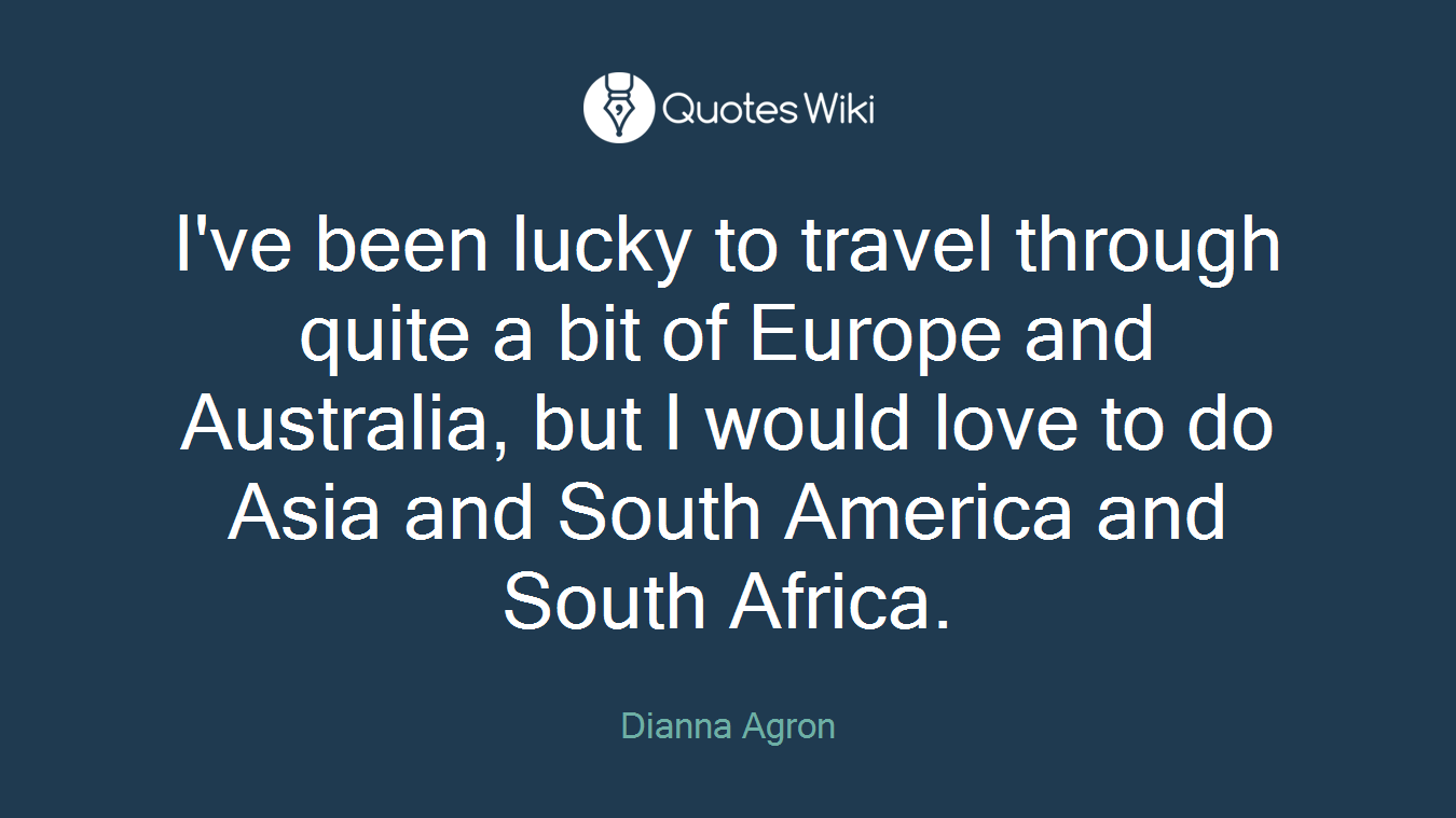 I've been lucky to travel through quite a bit of Europe and Australia, but I would love to do Asia and South America and South Africa.