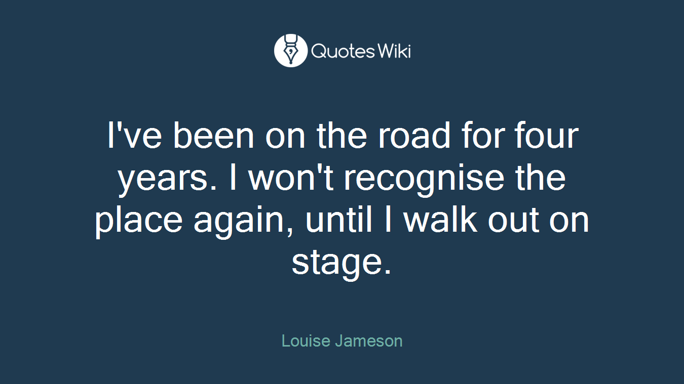 I've been on the road for four years. I won't recognise the place again, until I walk out on stage.
