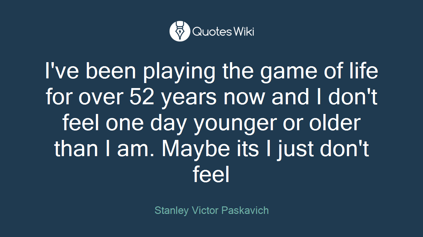 I've been playing the game of life for over 52 years now and I don't feel one day younger or older than I am. Maybe its I just don't feel
