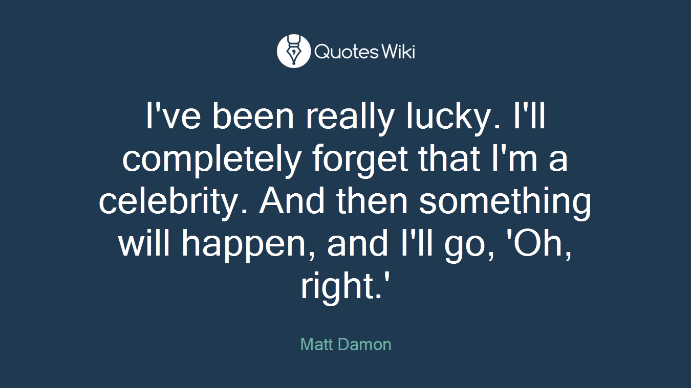 I've been really lucky. I'll completely forget that I'm a celebrity. And then something will happen, and I'll go, 'Oh, right.'