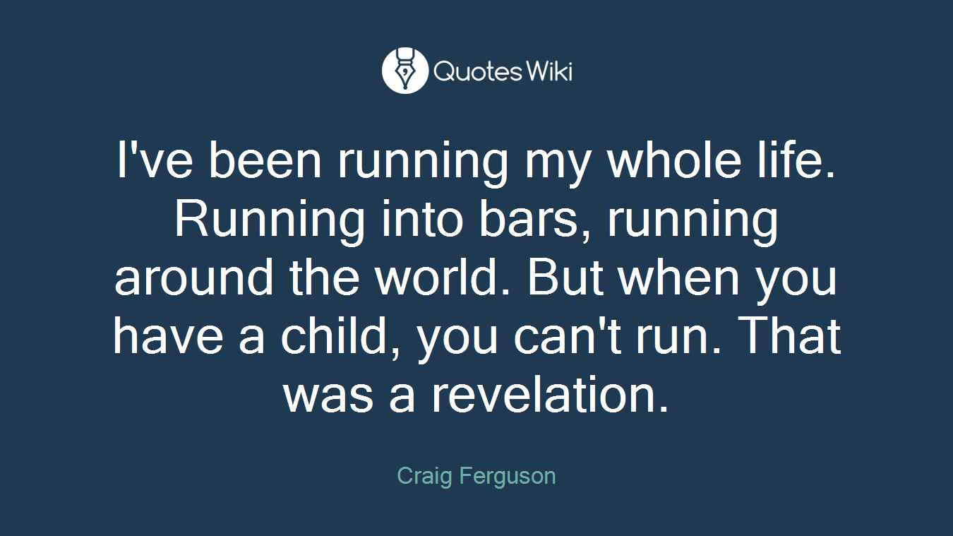 I've been running my whole life. Running into bars, running around the world. But when you have a child, you can't run. That was a revelation.