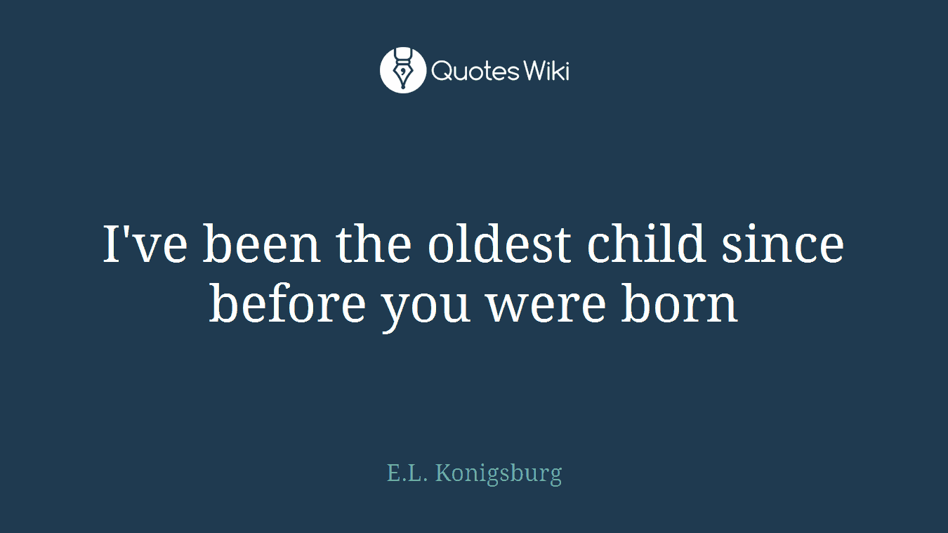 I've been the oldest child since before you were born