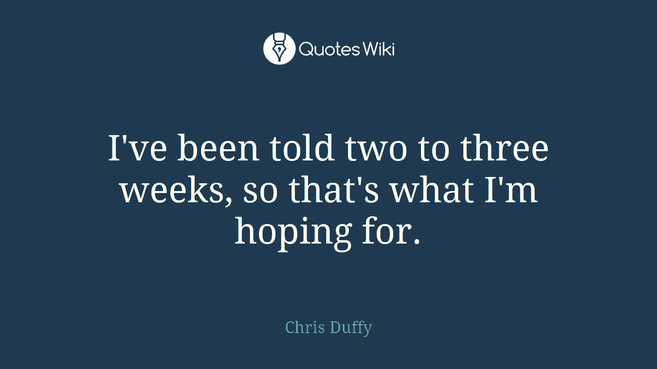 I've been told two to three weeks, so that's what I'm hoping for.