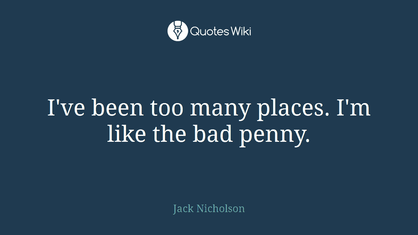 I've been too many places. I'm like the bad penny.