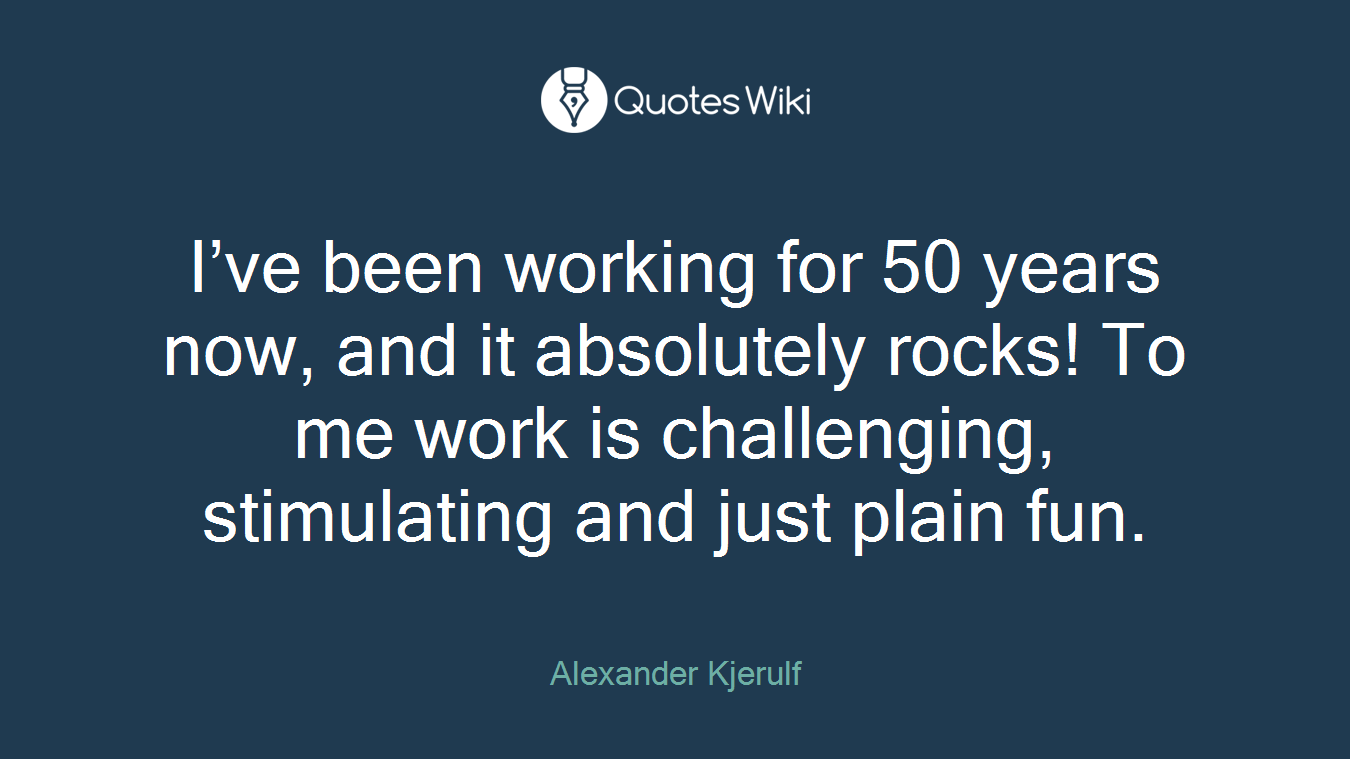 I’ve been working for 50 years now, and it absolutely rocks! To me work is challenging, stimulating and just plain fun.