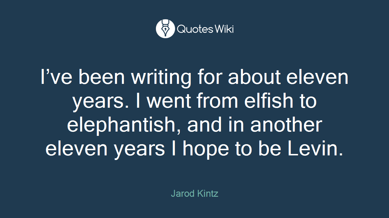 I’ve been writing for about eleven years. I went from elfish to elephantish, and in another eleven years I hope to be Levin.