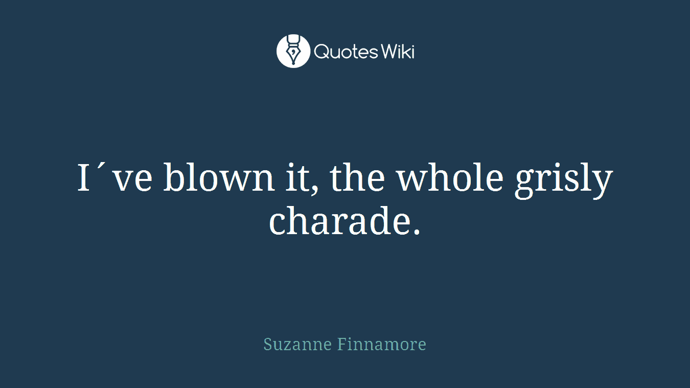 I´ve blown it, the whole grisly charade.