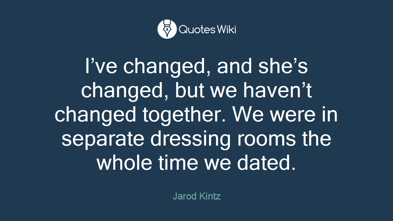 I’ve changed, and she’s changed, but we haven’t changed together. We were in separate dressing rooms the whole time we dated.