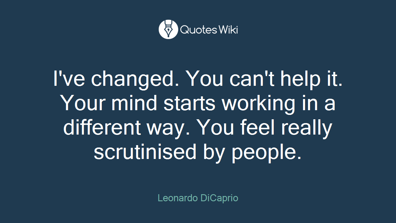 I've changed. You can't help it. Your mind starts working in a different way. You feel really scrutinised by people.