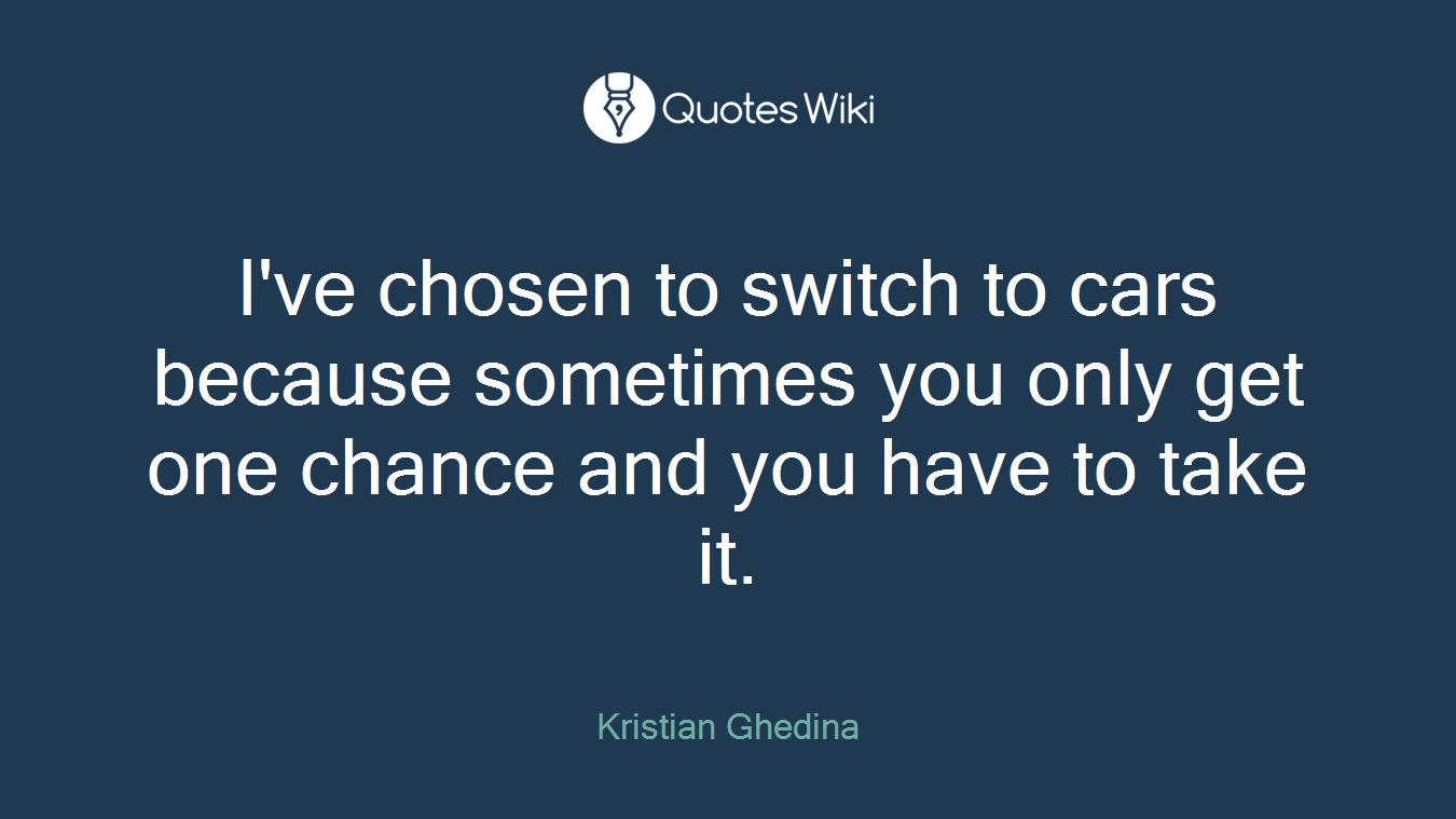 I've chosen to switch to cars because sometimes you only get one chance and you have to take it.