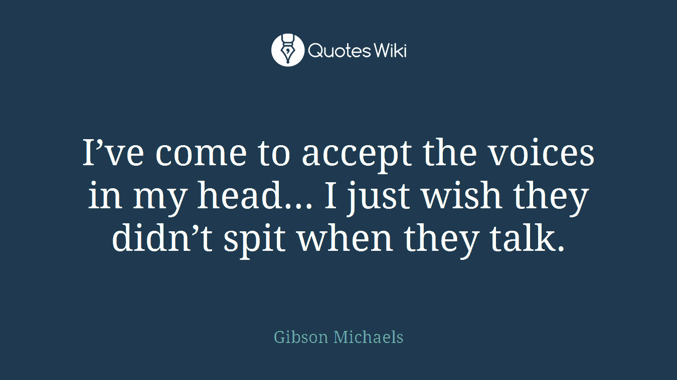 I’ve come to accept the voices in my head… I just wish they didn’t spit when they talk.