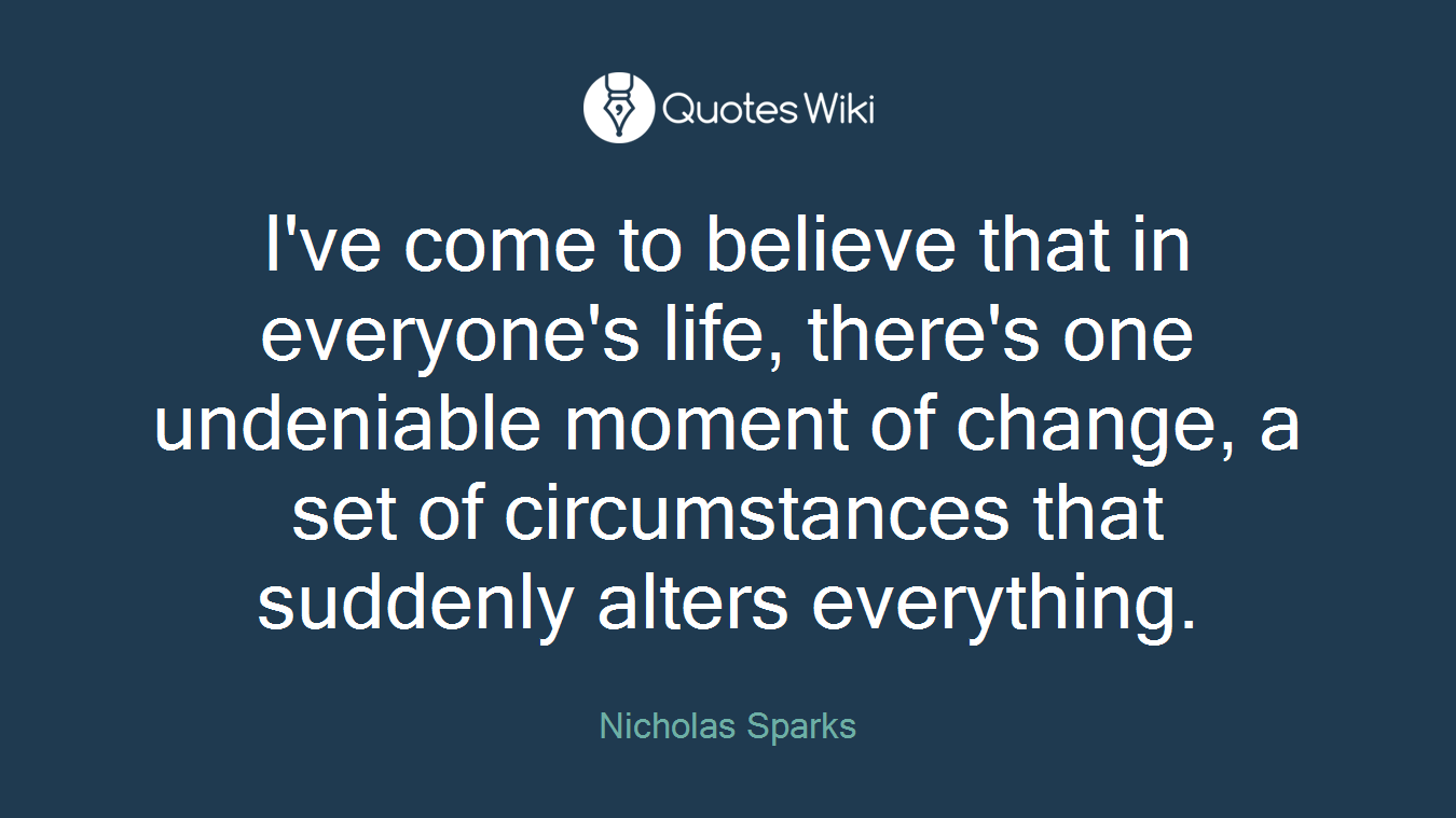 I've come to believe that in everyone's life, there's one undeniable moment of change, a set of circumstances that suddenly alters everything.