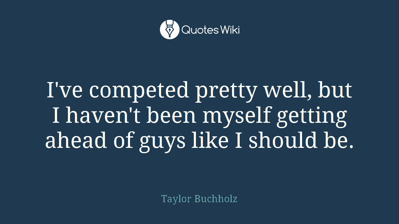 I've competed pretty well, but I haven't been myself getting ahead of guys like I should be.
