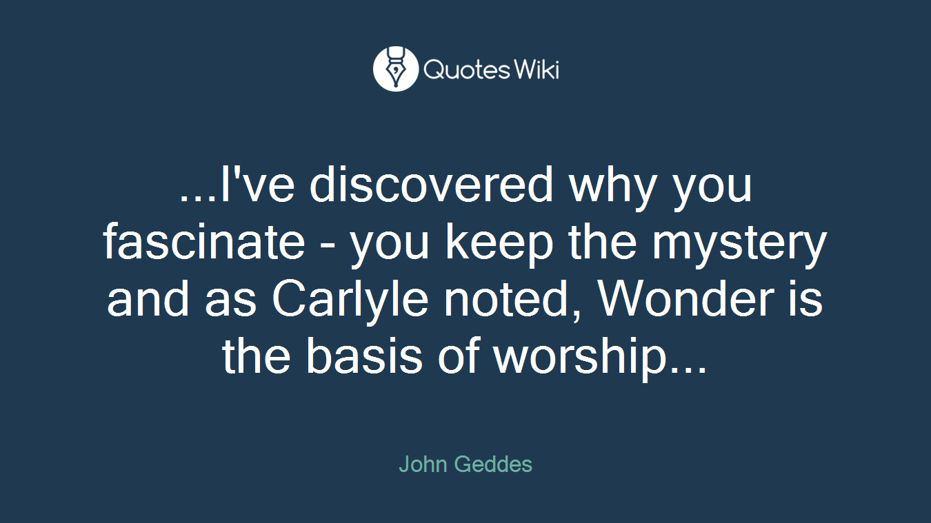 ...I've discovered why you fascinate - you keep the mystery and as Carlyle noted, Wonder is the basis of worship...