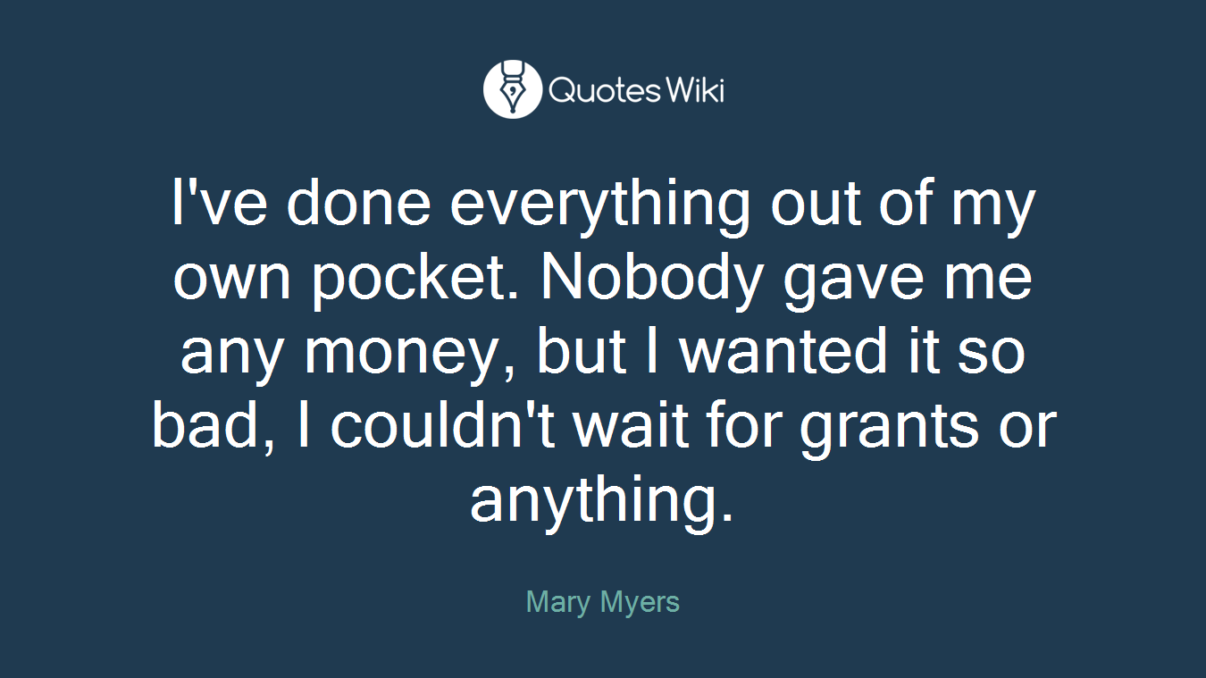 I've done everything out of my own pocket. Nobody gave me any money, but I wanted it so bad, I couldn't wait for grants or anything.