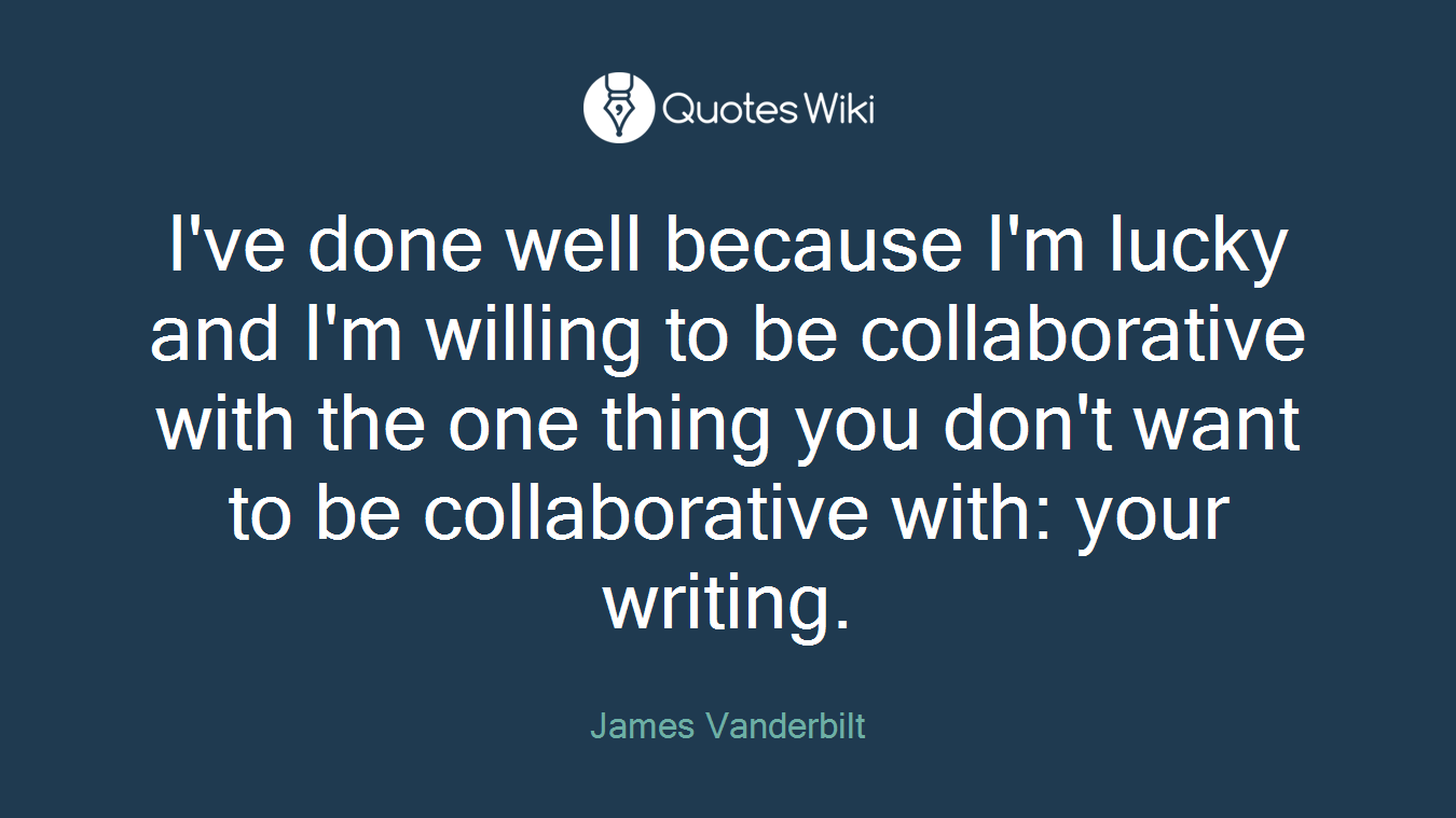 I've done well because I'm lucky and I'm willing to be collaborative with the one thing you don't want to be collaborative with: your writing.