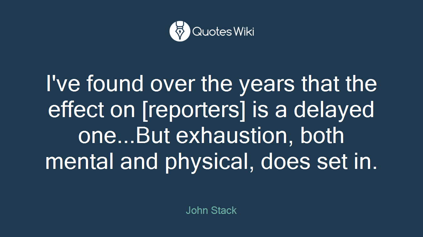 I've found over the years that the effect on [reporters] is a delayed one...But exhaustion, both mental and physical, does set in.