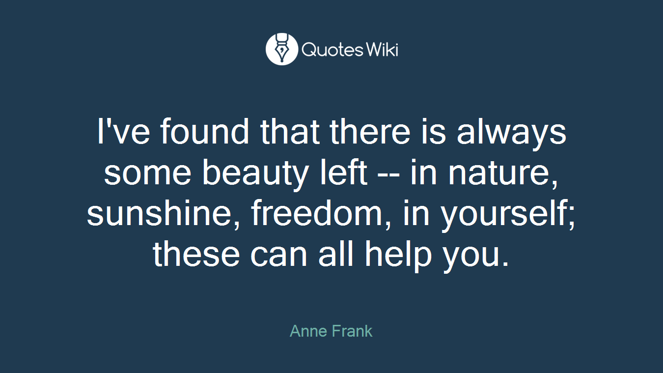 I've found that there is always some beauty left -- in nature, sunshine, freedom, in yourself; these can all help you.
