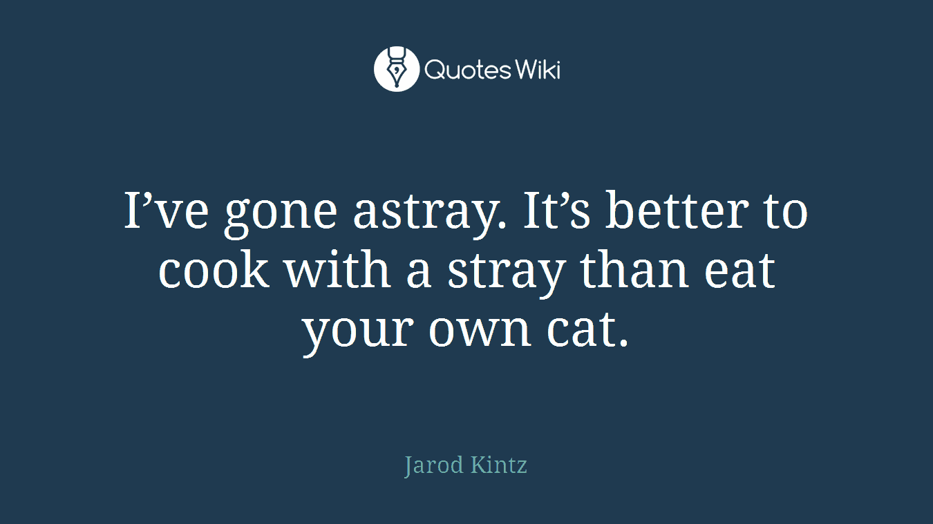 I’ve gone astray. It’s better to cook with a stray than eat your own cat.