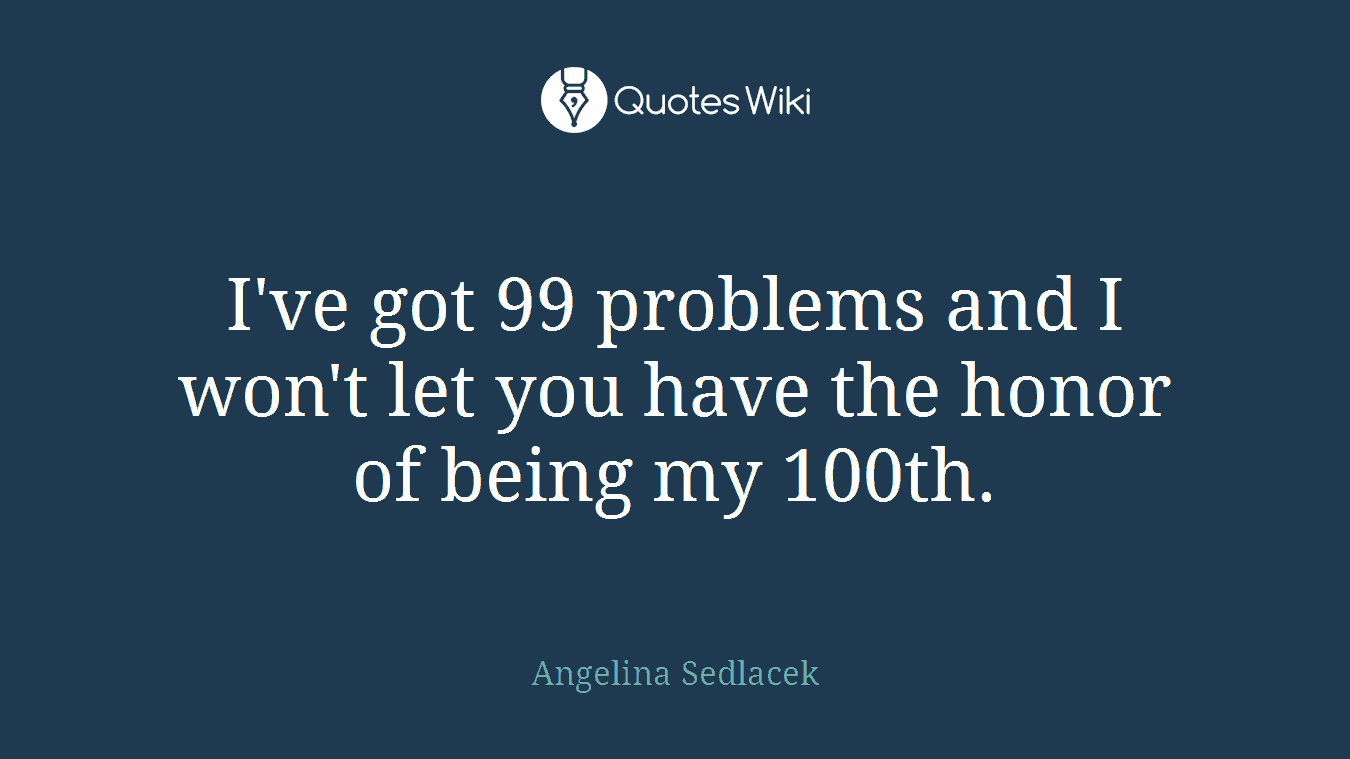 I've got 99 problems and I won't let you have the honor of being my 100th.