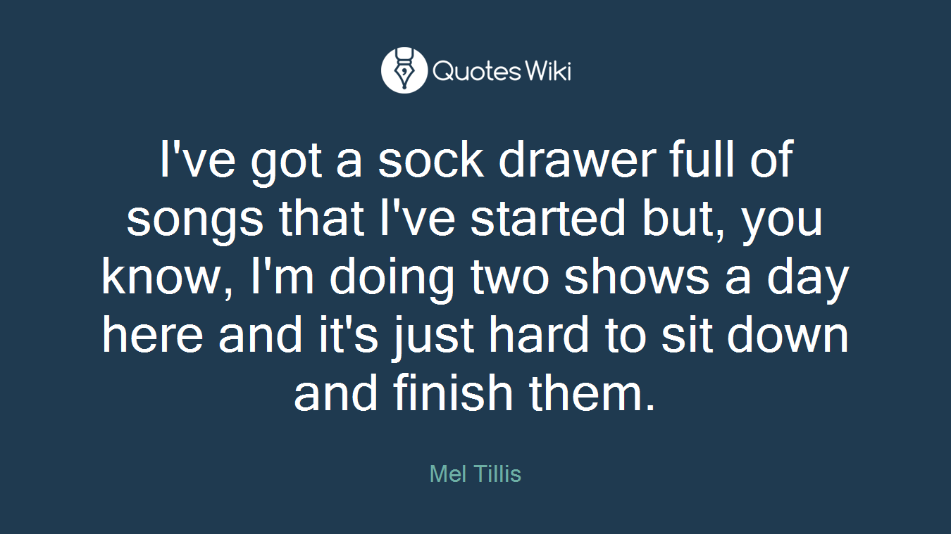I've got a sock drawer full of songs that I've started but, you know, I'm doing two shows a day here and it's just hard to sit down and finish them.