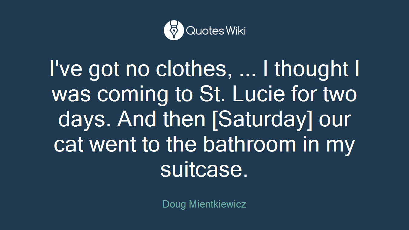 I've got no clothes, ... I thought I was coming to St. Lucie for two days. And then [Saturday] our cat went to the bathroom in my suitcase.