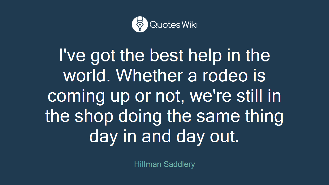 I've got the best help in the world. Whether a rodeo is coming up or not, we're still in the shop doing the same thing day in and day out.