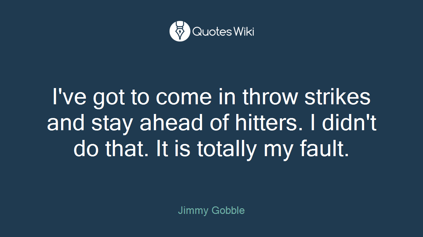 I've got to come in throw strikes and stay ahead of hitters. I didn't do that. It is totally my fault.