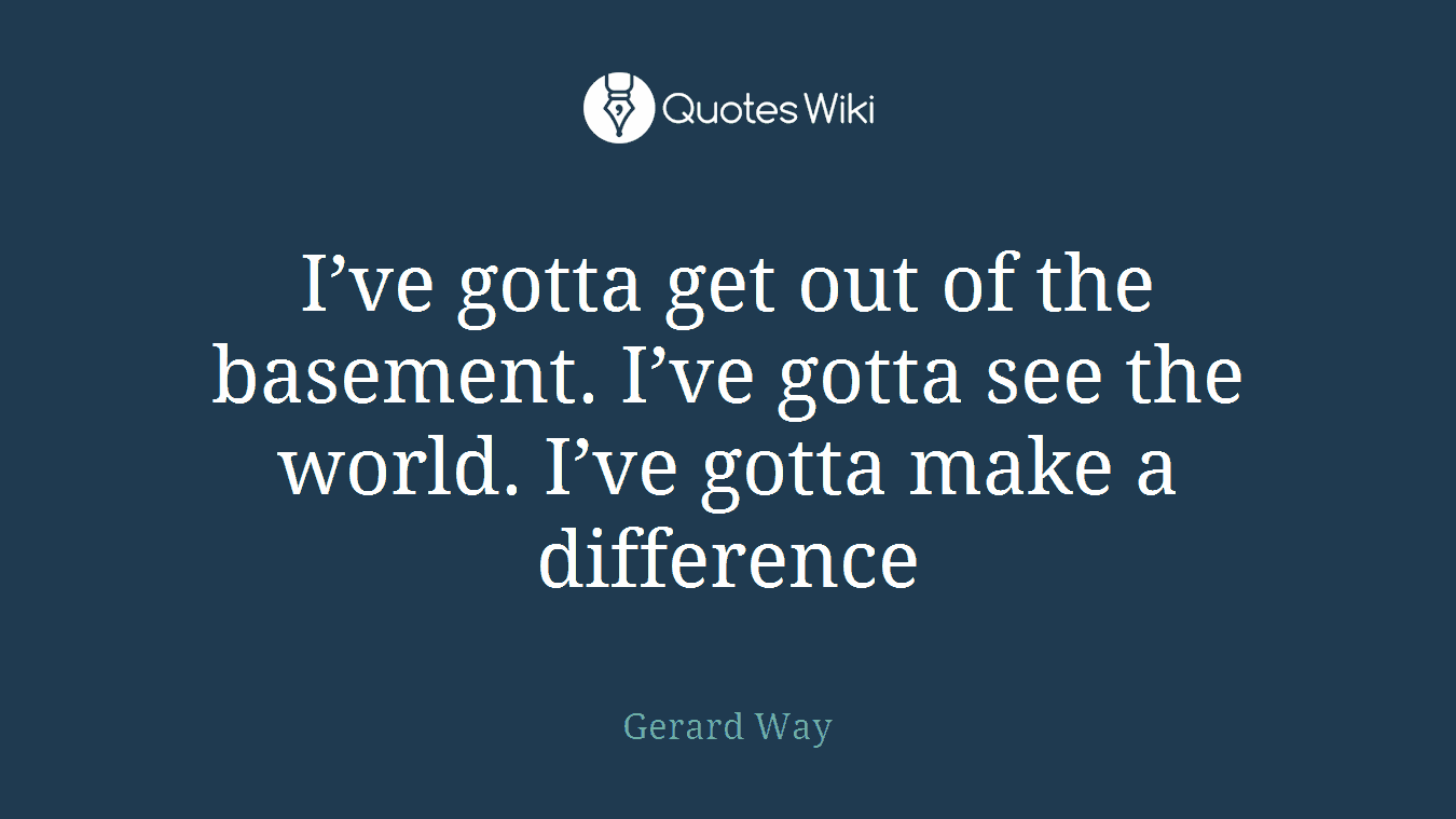 I’ve gotta get out of the basement. I’ve gotta see the world. I’ve gotta make a difference