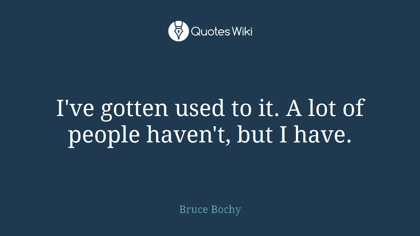 I've gotten used to it. A lot of people haven't, but I have.