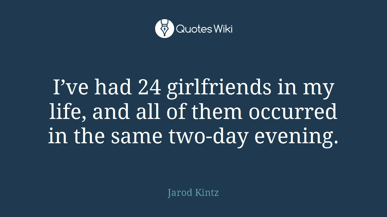 I’ve had 24 girlfriends in my life, and all of them occurred in the same two-day evening.