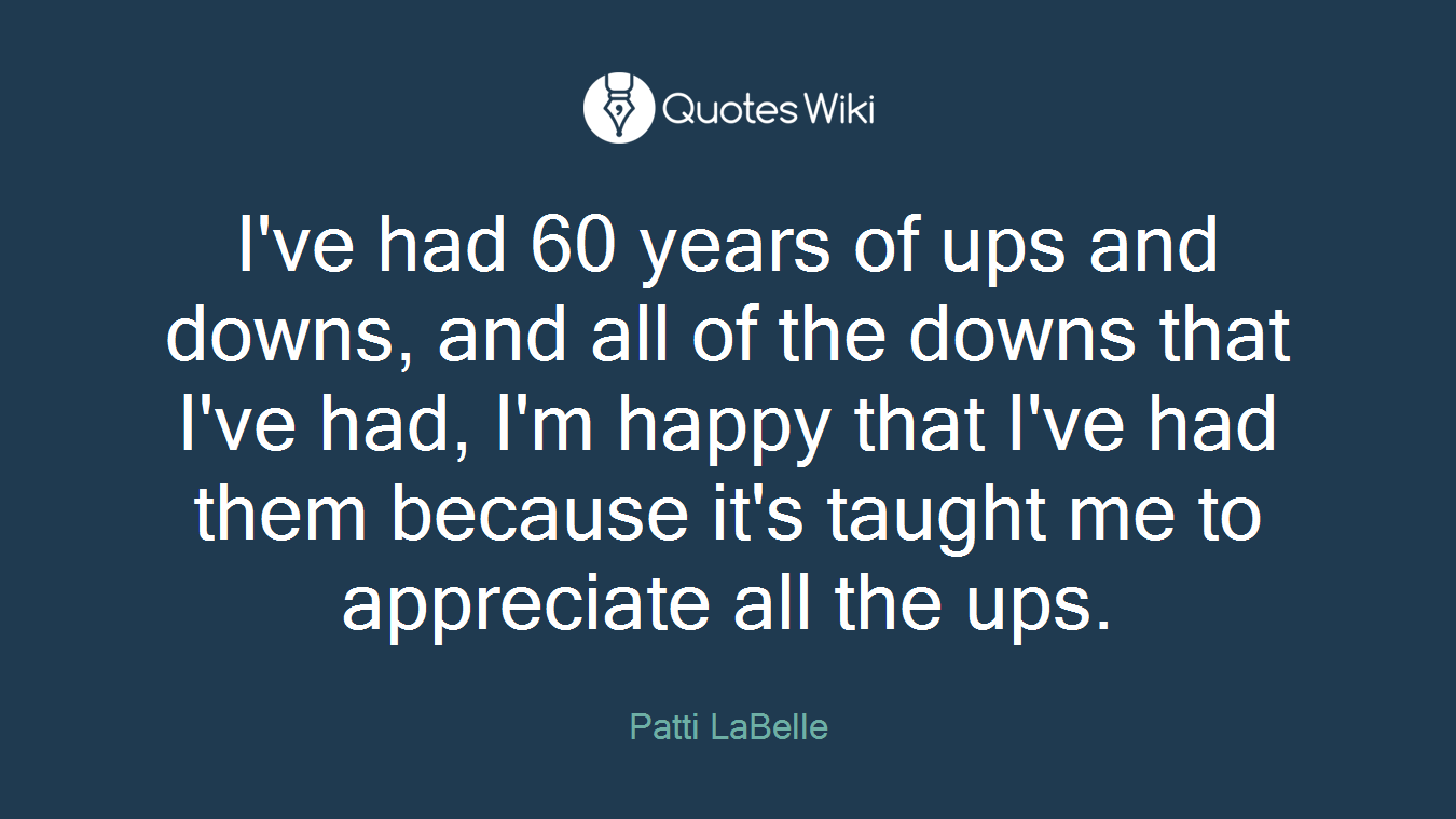 I've had 60 years of ups and downs, and all of the downs that I've had, I'm happy that I've had them because it's taught me to appreciate all the ups.