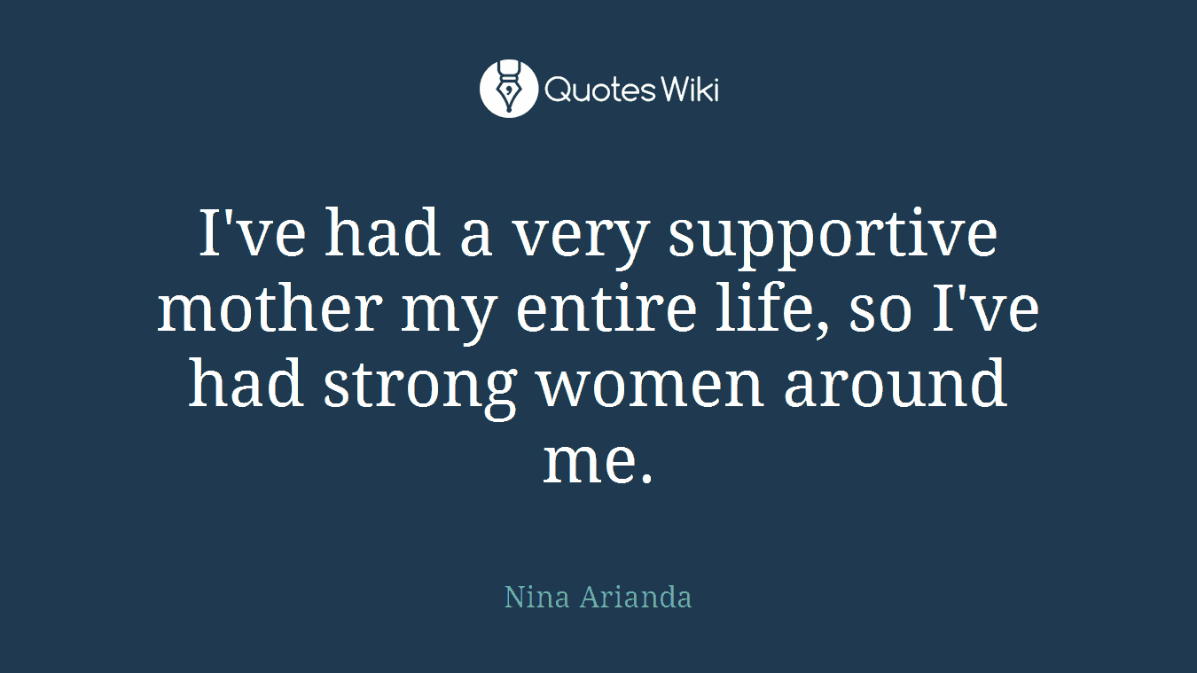 I've had a very supportive mother my entire life, so I've had strong women around me.
