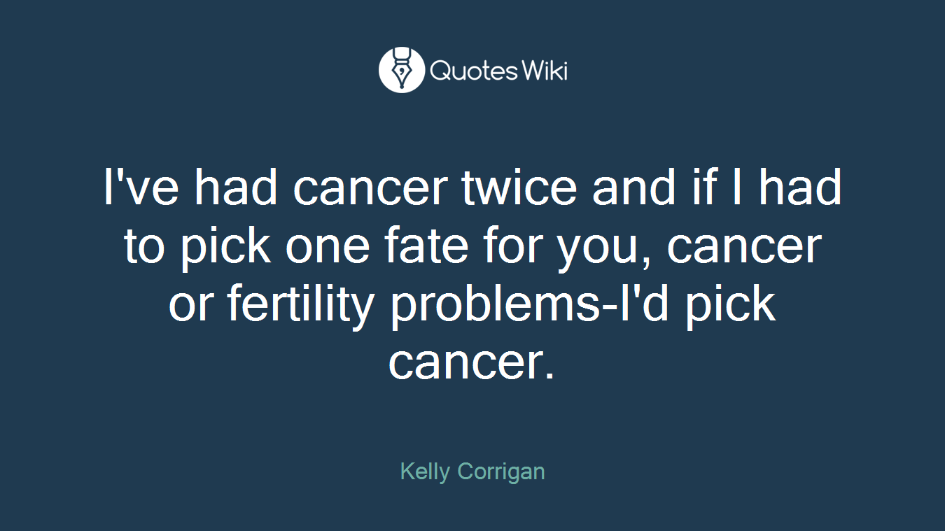 I've had cancer twice and if I had to pick one fate for you, cancer or fertility problems-I'd pick cancer.