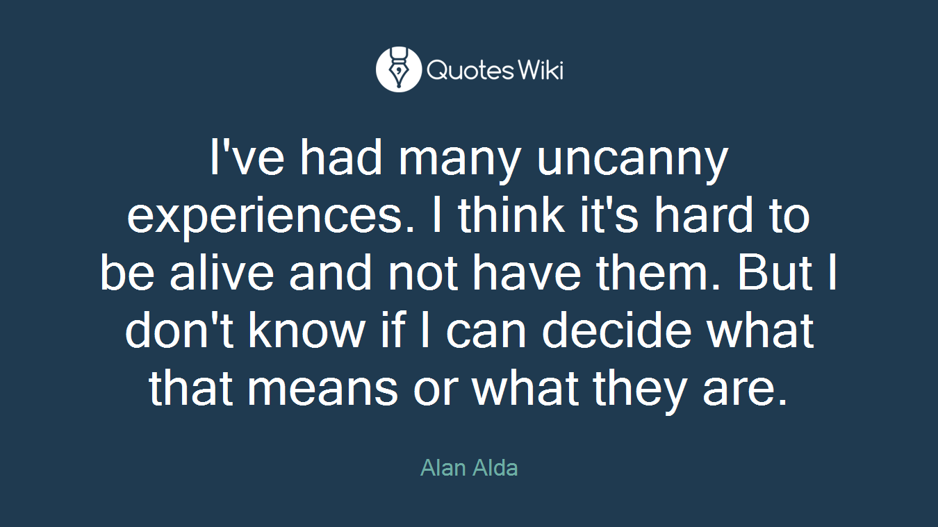 I've had many uncanny experiences. I think it's hard to be alive and not have them. But I don't know if I can decide what that means or what they are.