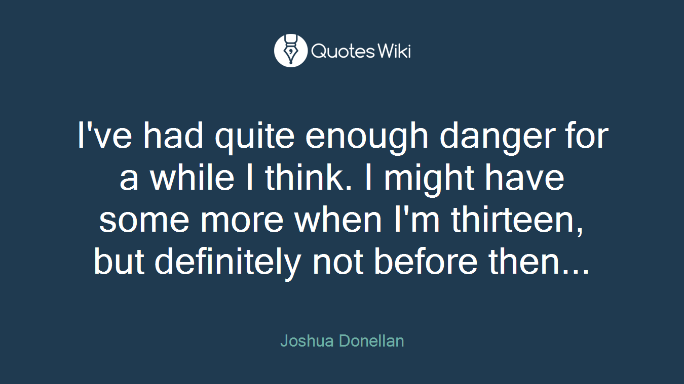 I've had quite enough danger for a while I think. I might have some more when I'm thirteen, but definitely not before then...