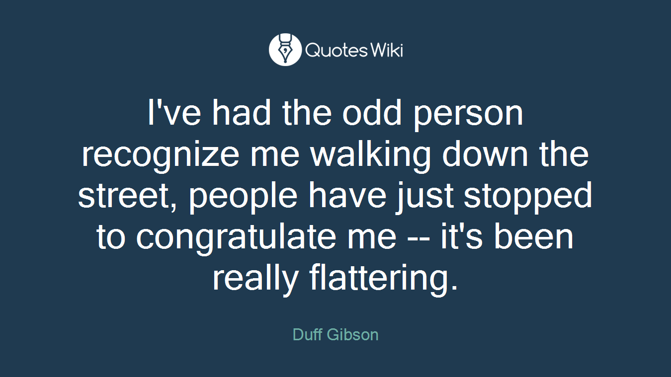 I've had the odd person recognize me walking down the street, people have just stopped to congratulate me -- it's been really flattering.