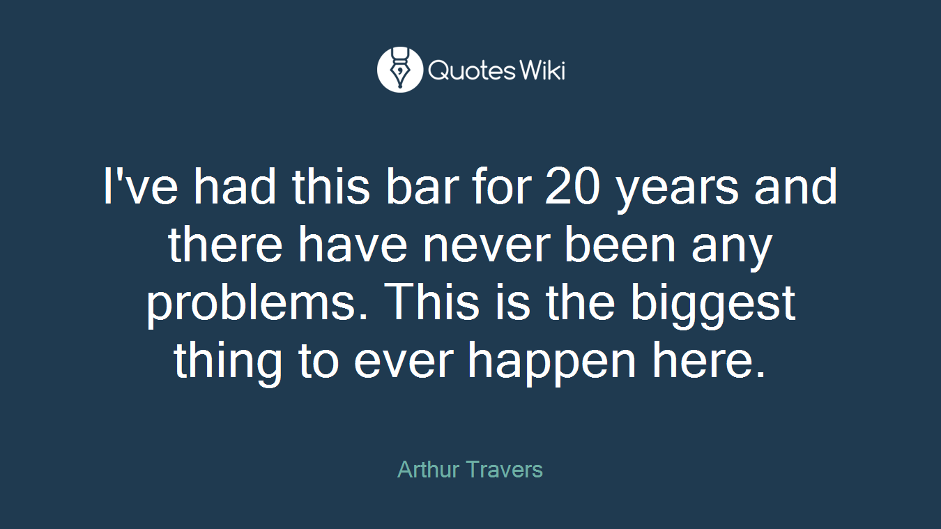I've had this bar for 20 years and there have never been any problems. This is the biggest thing to ever happen here.
