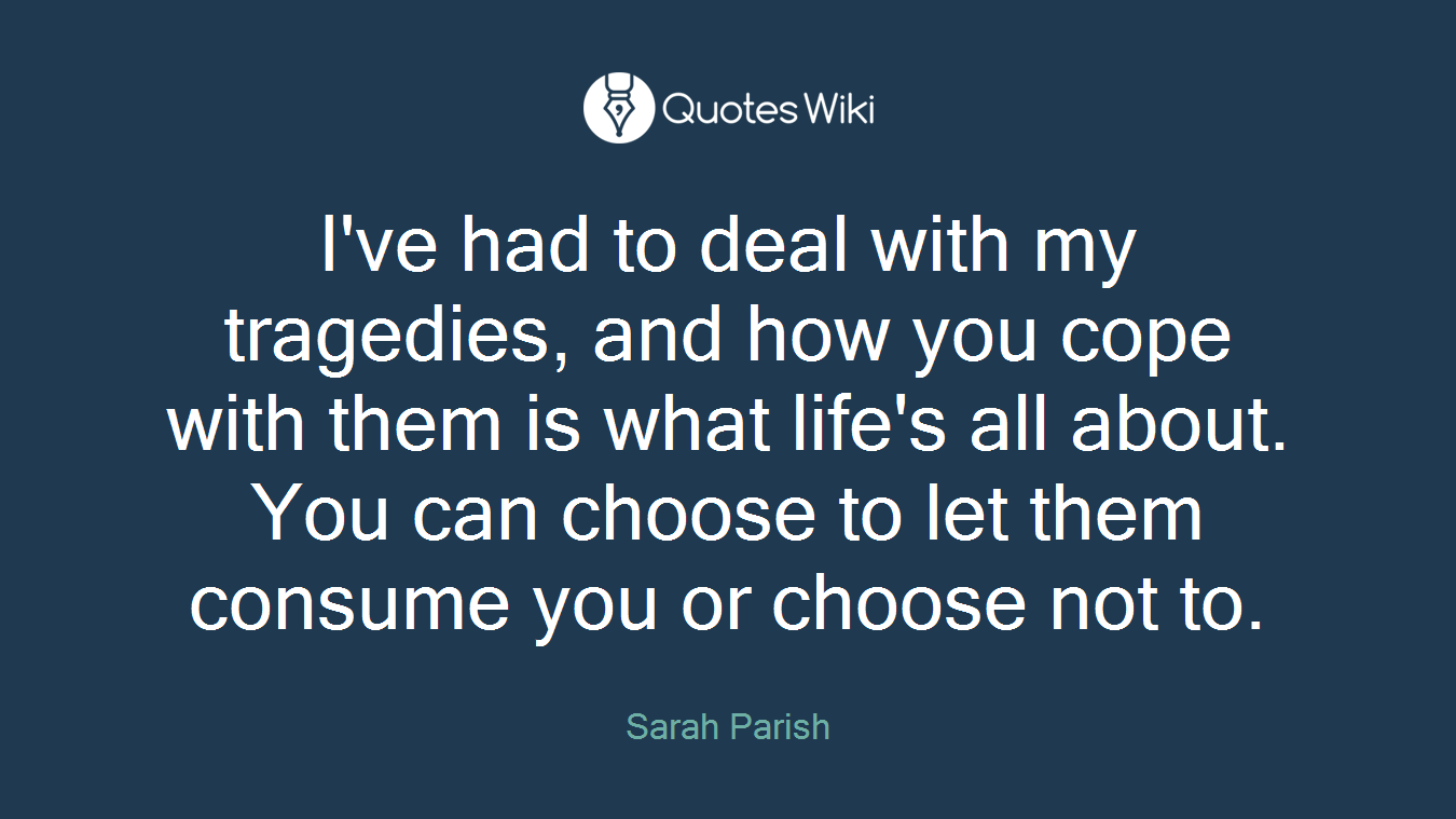 I've had to deal with my tragedies, and how you cope with them is what life's all about. You can choose to let them consume you or choose not to.