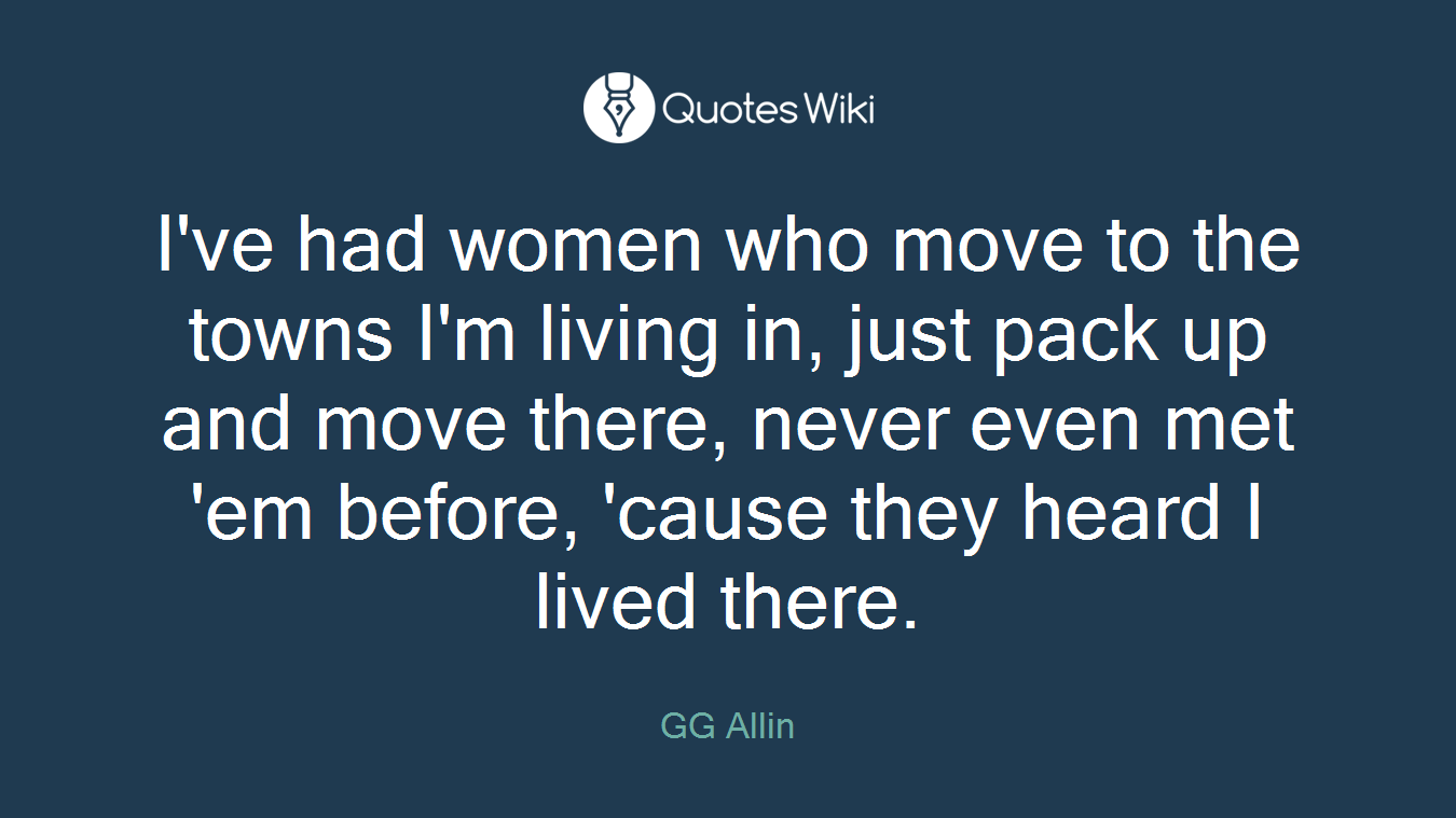 I've had women who move to the towns I'm living in, just pack up and move there, never even met 'em before, 'cause they heard I lived there.