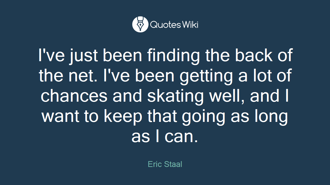 I've just been finding the back of the net. I've been getting a lot of chances and skating well, and I want to keep that going as long as I can.