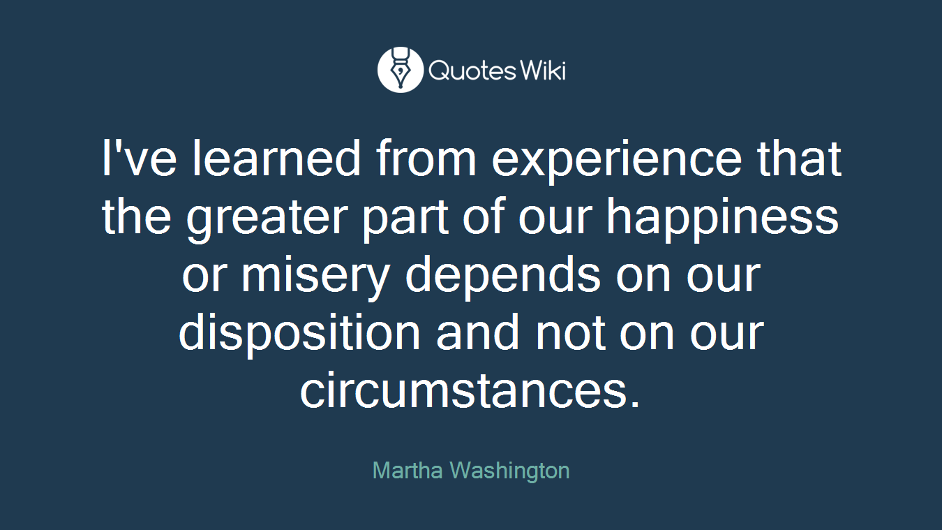 I've learned from experience that the greater part of our happiness or misery depends on our disposition and not on our circumstances.