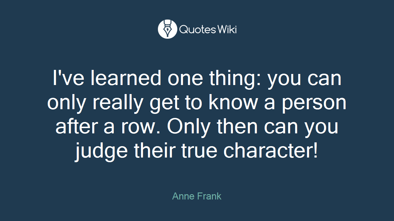 I've learned one thing: you can only really get to know a person after a row. Only then can you judge their true character!