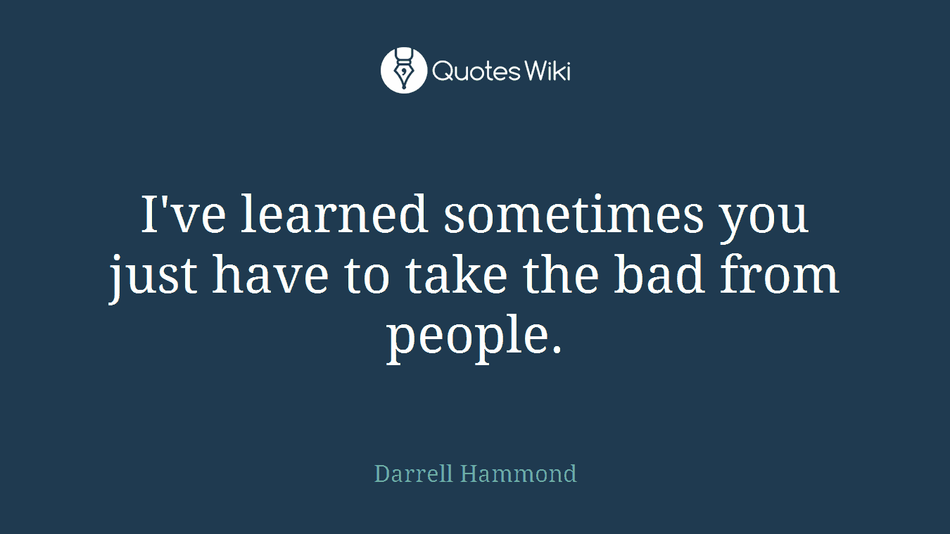 I've learned sometimes you just have to take the bad from people.
